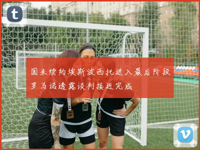 国米续约埃斯波西托进入最后阶段罗马诺透露谈判接近完成