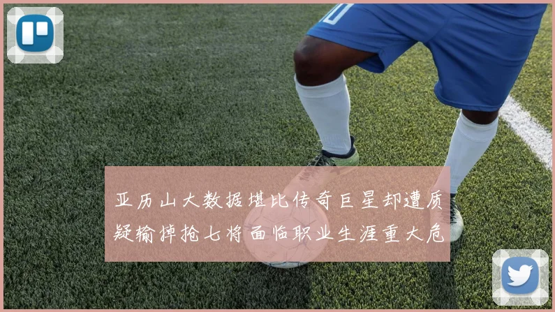 亚历山大数据堪比传奇巨星却遭质疑输掉抢七将面临职业生涯重大危机