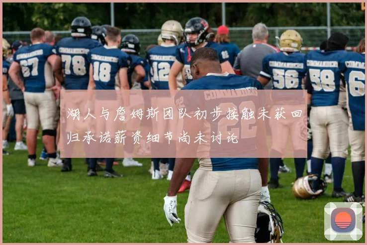 湖人与詹姆斯团队初步接触未获回归承诺薪资细节尚未讨论
