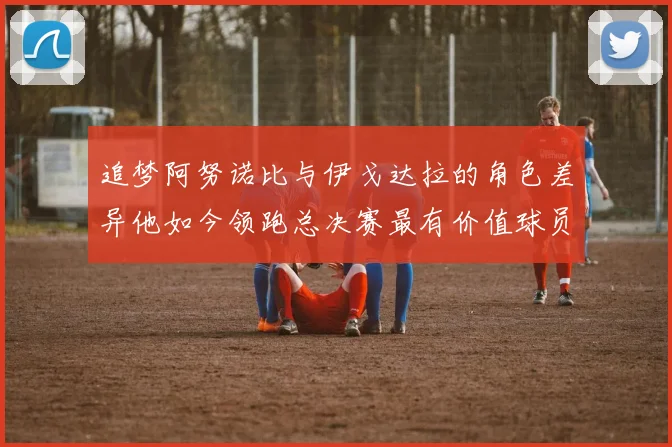 追梦阿努诺比与伊戈达拉的角色差异他如今领跑总决赛最有价值球员