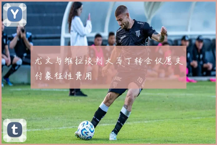 尤文与维拉谈判大马丁转会仅愿支付象征性费用