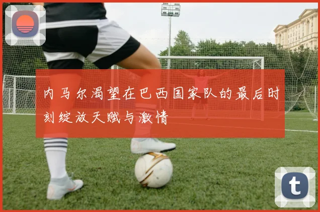 内马尔渴望在巴西国家队的最后时刻绽放天赋与激情