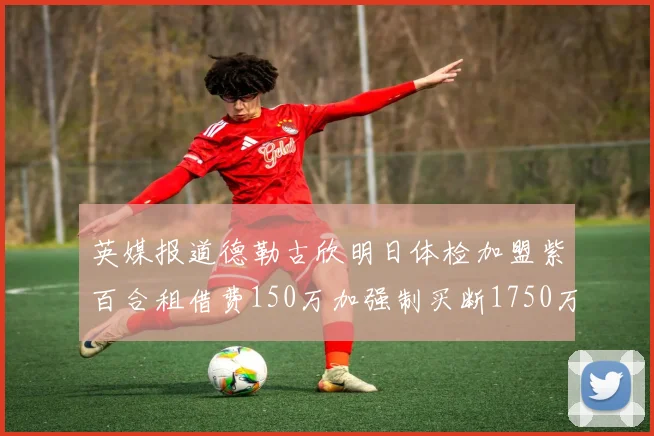 英媒报道德勒古欣明日体检加盟紫百合租借费150万加强制买断1750万