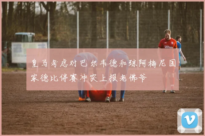 皇马考虑对巴尔韦德和琼阿梅尼国家德比停赛冲突上报老佛爷