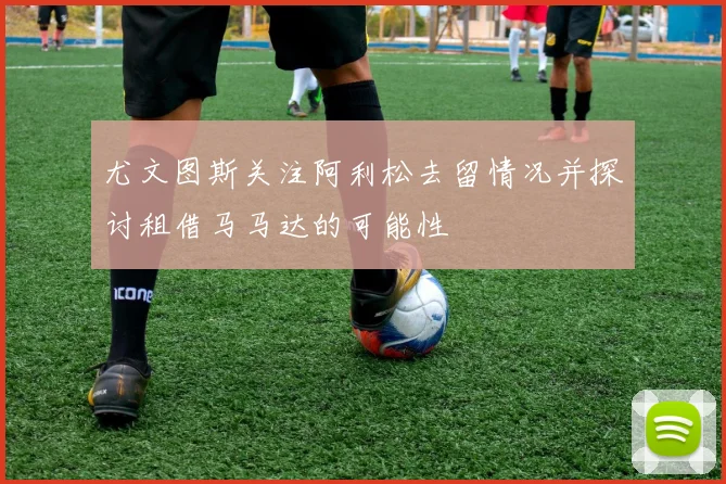 尤文图斯关注阿利松去留情况并探讨租借马马达的可能性