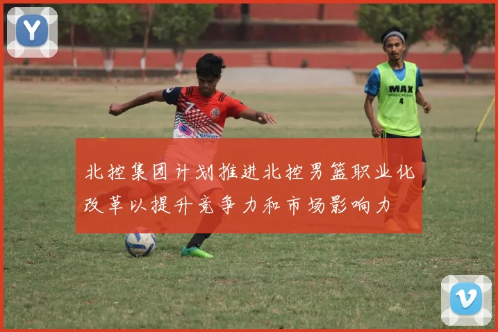 北控集团计划推进北控男篮职业化改革以提升竞争力和市场影响力