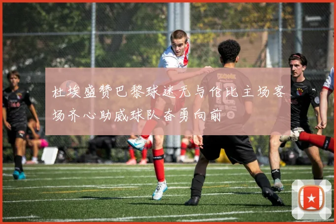 杜埃盛赞巴黎球迷无与伦比主场客场齐心助威球队奋勇向前