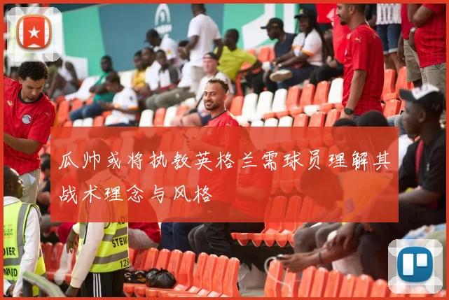 瓜帅或将执教英格兰需球员理解其战术理念与风格