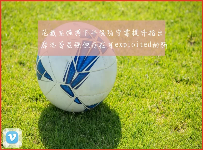 范戴克强调下半场防守需提升指出摩洛哥虽强但存在可exploited的弱点