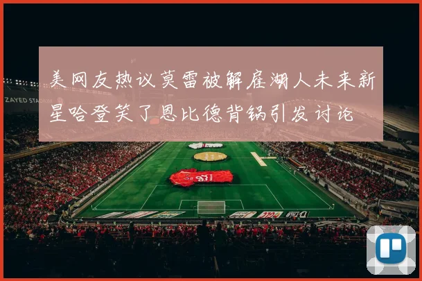 美网友热议莫雷被解雇湖人未来新星哈登笑了恩比德背锅引发讨论