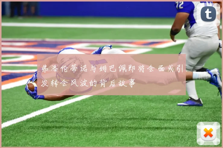 弗洛伦蒂诺与姆巴佩即将会面或引发转会风波的背后故事