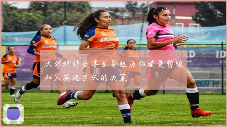 沃尔科特分享亲身经历劝道曼暂缓加入英格兰队的决策