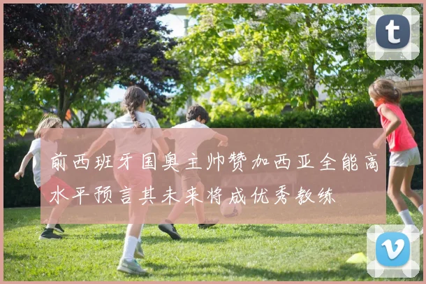前西班牙国奥主帅赞加西亚全能高水平预言其未来将成优秀教练
