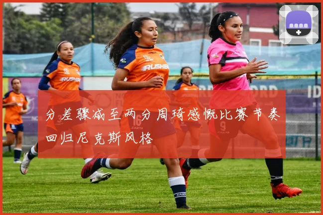 分差骤减至两分周琦感慨比赛节奏回归尼克斯风格