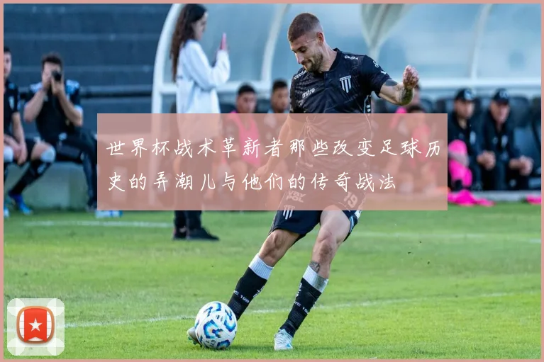 世界杯战术革新者那些改变足球历史的弄潮儿与他们的传奇战法