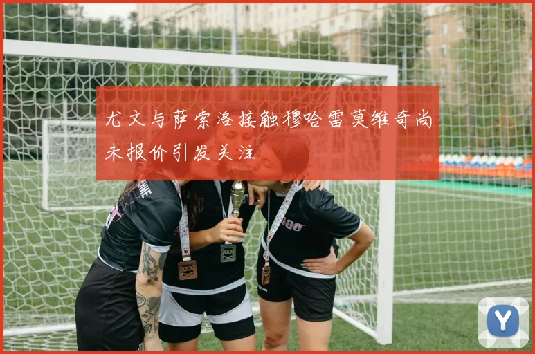 尤文与萨索洛接触穆哈雷莫维奇尚未报价引发关注