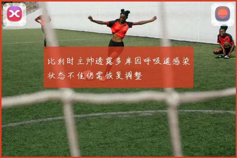 比利时主帅透露多库因呼吸道感染状态不佳仍需恢复调整