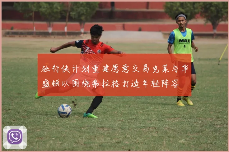 独行侠计划重建愿意交易克莱与华盛顿以围绕弗拉格打造年轻阵容